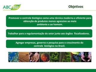 Promover o controle biológico como uma técnica moderna e eficiente para obtenção de produtos menos agressivo ao meio ambiente e ao homem. 
Objetivos 
Trabalhar para a regulamentação do setor junto aos órgãos fiscalizadores. 
Agregar empresas, governo e pesquisa para o crescimento do 
controle biológico no Brasil.  