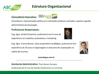 Consultoria Executiva: 
Consultoria e representação política em instituições públicas e privadas; suporte a gestão administrativa da Associação. 
Eng. Agra. Amália Piazentim, profissional com 6 anos de experiência em trabalhos associativos e marketing 
Profissionais Responsáveis: 
www.bbagro.com.br 
Assistente Administrativa: Thaís Nunes Campos 
Graduanda do 4º ano de Gestão Empresarial na Unicamp 
Eng. Agro. Franco Borsari, sócio proprietário da BBAgro, profissional com experiência de 20 anos no Agronegócio e executivo de corporações na cadeia de insumos. 
Estrutura Organizacional  