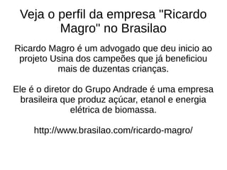 Veja o perfil da empresa "Ricardo
Magro" no Brasilao
Ricardo Magro é um advogado que deu inicio ao
projeto Usina dos campeões que já beneficiou
mais de duzentas crianças.
Ele é o diretor do Grupo Andrade é uma empresa
brasileira que produz açúcar, etanol e energia
elétrica de biomassa.
http://www.brasilao.com/ricardo-magro/
 