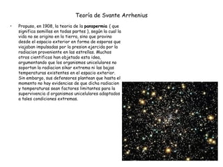 Teoría de Svante Arrhenius   Propuso, en 1908, la teoria de la  panspermia  ( que significa semillas en todas partes ), según la cual la vida no se origino en la tierra, sino que provino desde el espacio exterior en forma de esporas que viajaban impulsadas por la presion ejercida por la radiacion proveniente en las estrellas. Muchos otros cientificos han objetado esta idea, argumentando que los organismos unicelulares no soportan la radiacion sikar extrema ni las bajas temperaturas existentes en el espacio exterior. Sin embargo, sus defensores plantean que hasta el momento no hay evidencias de que dicha radiacion y temperaturas sean factores limitantes para la supervivencia d organismos unicelulares adaptados a tales condiciones extremas. 