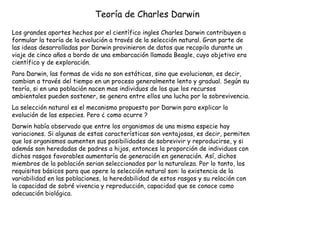 Teoría de Charles Darwin   Los grandes aportes hechos por el científico ingles Charles Darwin contribuyen a formular la teoría de la evolución a través de la selección natural. Gran parte de las ideas desarrolladas por Darwin provinieron de datos que recopilo durante un viaje de cinco años a bordo de una embarcación llamada Beagle, cuyo objetivo era científico y de exploración. Para Darwin, las formas de vida no son estáticas, sino que evolucionan, es decir, cambian a través del tiempo en un proceso generalmente lento y gradual. Según su teoría, si en una población nacen mas individuos de los que los recursos ambientales pueden sostener, se genera entre ellos una lucha por la sobrevivencia. La selección natural es el mecanismo propuesto por Darwin para explicar la evolución de las especies. Pero ¿ como ocurre ?  Darwin había observado que entre los organismos de una misma especie hay variaciones. Si algunas de estas características son ventajosas, es decir, permiten que los organismos aumenten sus posibilidades de sobrevivir y reproducirse, y si además son heredadas de padres a hijos, entonces la proporción de individuos con dichos rasgos favorables aumentaría de generación en generación. Así, dichos miembros de la población serian seleccionados por la naturaleza. Por lo tanto, los requisitos básicos para que opere la selección natural son: la existencia de la variabilidad en las poblaciones, la heredabilidad de estos rasgos y su relación con la capacidad de sobré vivencia y reproducción, capacidad que se conoce como adecuación biológica. 