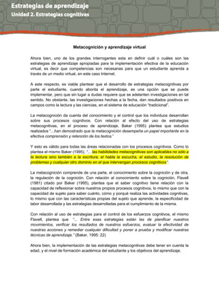Metacognición y aprendizaje virtual
Ahora bien, uno de los grandes interrogantes esta en definir cuál o cuáles son las
estrategias de aprendizaje apropiadas para la implementación efectiva de la educación
virtual, es decir que competencias son necesarias para que un estudiante aprenda a
través de un medio virtual, en este caso Internet.
A este respecto, es viable plantear que el desarrollo de estrategias metacognitivas por
parte el estudiante, cuando aborda el aprendizaje, es una opción que se puede
implementar, pero que sin lugar a dudas requiere que se adelanten investigaciones en tal
sentido. No obstante, las investigaciones hechas a la fecha, dan resultados positivos en
campos como la lectura y las ciencias, en el sistema de educación “tradicional”.
La metacognición da cuenta del conocimiento y el control que los individuos desarrollan
sobre sus procesos cognitivos. Con relación al efecto del uso de estrategias
metacognitivas, en el proceso de aprendizaje, Baker (1995) plantea que estudios
realizados “...han demostrado que la metacognición desempeña un papel importante en la
efectiva comprensión y retención de los textos.”
Y esto es válido para todas las áreas relacionadas con los procesos cognitivos. Como lo
plantea el mismo Baker (1995), “... las habilidades metacognitivas son aplicables no sólo a
la lectura sino también a la escritura, el habla la escucha, el estudio, la resolución de
problemas y cualquier otro dominio en el que intervengan procesos cognitivos”.
La metacognición comprende de una parte, el conocimiento sobre la cognición y de otra,
la regulación de la cognición. Con relación al conocimiento sobre la cognición, Flavell
(1981) citado por Baker (1995), plantea que el saber cognitivo tiene relación con la
capacidad de reflexionar sobre nuestros propios procesos cognitivos, lo mismo que con la
capacidad de sujeto para saber cuánto, cómo y porqué realiza las actividades cognitivas,
lo mismo que con las características propias del sujeto que aprende, la especificidad de
labor desarrollada y las estrategias desarrolladas para el cumplimiento de la misma.
Con relación al uso de estrategias para el control de los esfuerzos cognitivos, el mismo
Flavell, plantea que “... Entre esas estrategias están las de planificar nuestros
movimientos, verificar los resultados de nuestros esfuerzos, evaluar la efectividad de
nuestras acciones y remediar cualquier dificultad y poner a prueba y modificar nuestras
técnicas de aprendizaje.” (Baker, 1995: 22)
Ahora bien, la implementación de las estrategias metacognitivas debe tener en cuenta la
edad, y el nivel de formación académica del estudiante y los objetivos del aprendizaje.
 