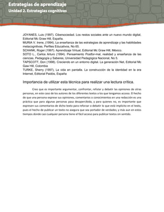 JOYANES, Luis (1997). Cibersociedad. Los restos sociales ante un nuevo mundo digital,
Editorial Mc Graw Hill, España.
MURIA V. Irene, (1994). La enseñanza de las estrategias de aprendizaje y las habilidades
metacognitivas. Perfiles Educativos, No 65.
SCHANK, Roger (1997). Aprendizaje Virtual, Editorial Mc Graw Hill, México.
SOTO L., Carlos Arturo (1994). Pensamiento Postfor-mal, realidad y enseñanza de las
ciencias. Pedagogía y Saberes, Universidad Pedagógica Nacional, No 5.
TAPSCOTT, Don (1998). Creciendo en un entorno digital. La generación Net, Editorial Mc
Gaw Hill, Colombia
TURKE, Sherry (1997), La vida en pantalla. La construcción de la identidad en la era
Internet, Editorial Paidós, España
Importancia de utilizar esta técnica para realizar una lectura crítica.
Creo que es importante argumentar, confrontar, refutar y debatir las opiniones de otras
personas, en este caso de los autores de los diferentes textos a los que tengamos acceso. El hecho
de que una persona exprese sus opiniones, comentarios o conocimientos en una redacción es una
práctica que para algunas personas pasa desapercibida, y para quienes no, es importante que
expresen sus comentarios de dicho texto para reforzar o debatir lo que está implícito en el texto,
pues el hecho de publicar un texto no asegura que sea portador de verdades; y más aun en estos
tiempos donde casi cualquier persona tiene el fácil acceso para publicar textos sin sentido.
 