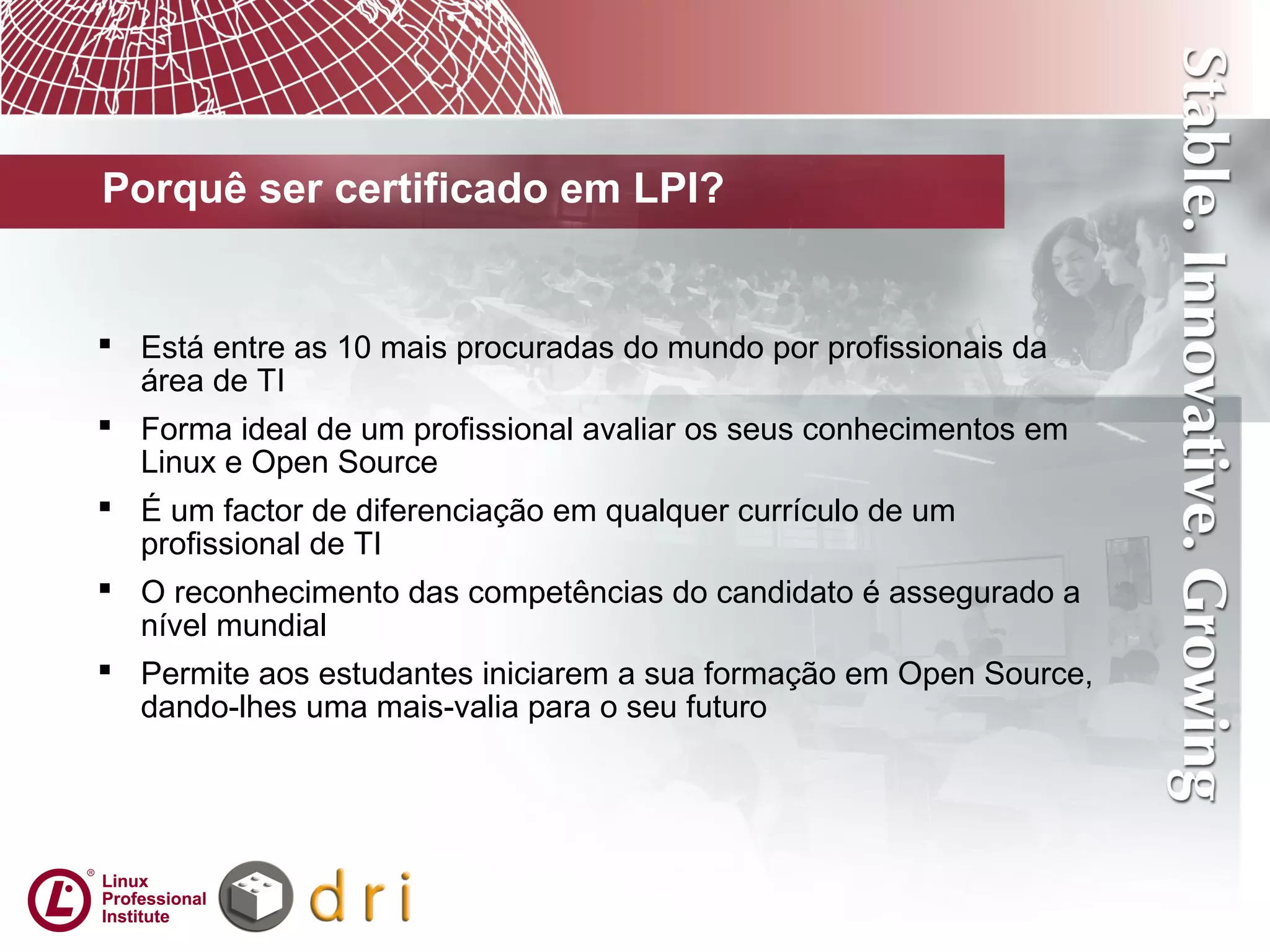  Está entre as 10 mais procuradas do mundo por profissionais da
área de TI
 Forma ideal de um profissional avaliar os seus conhecimentos em
Linux e Open Source
 É um factor de diferenciação em qualquer currículo de um
profissional de TI
 O reconhecimento das competências do candidato é assegurado a
nível mundial
 Permite aos estudantes iniciarem a sua formação em Open Source,
dando-lhes uma mais-valia para o seu futuro
Porquê ser certificado em LPI?
 