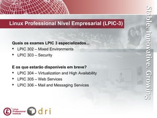 Linux Professional Nível Empresarial (LPIC-3)
Quais os exames LPIC 3 especializados...
 LPIC 302 – Mixed Environments
 LPIC 303 – Security
E os que estarão disponíveis em breve?
 LPIC 304 – Virtualization and High Availability
 LPIC 305 – Web Services
 LPIC 306 – Mail and Messaging Services
 