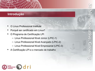 Introdução
 O Linux Professional Institute
 Porquê ser certificado em Linux?
 O Programa de Certificação LPI
– Linux Professional Nível Júnior (LPIC-1)
– Linux Professional Nível Avançado (LPIC-2)
– Linux Professional Nível Empresarial (LPIC-3)
 A Certificação LPI e o mercado de trabalho
 