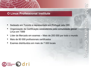 O Linux Professional Institute
 Sedeado em Toronto e representado em Portugal pela DRI
 Organização de Certificação estabelecida pela comunidade global
Linux em 1999
 Líder de Mercado em exames – Mais de 200 000 por todo o mundo
 Mais de 80 000 profissionais certificados
 Exames distribuídos em mais de 7 000 locais
 
