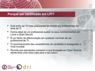  Está entre as 10 mais procuradas do mundo por profissionais da
área de TI
 Forma ideal de um profissional avaliar os seus conhecimentos em
Linux e Open Source
 É um factor de diferenciação em qualquer currículo de um
profissional de TI
 O reconhecimento das competências do candidato é assegurado a
nível mundial
 Permite aos estudantes iniciarem a sua formação em Open Source,
dando-lhes uma mais-valia para o seu futuro
Porquê ser certificado em LPI?
 