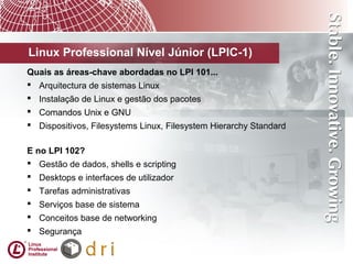 Linux Professional Nível Júnior (LPIC-1)
Quais as áreas-chave abordadas no LPI 101...
 Arquitectura de sistemas Linux
 Instalação de Linux e gestão dos pacotes
 Comandos Unix e GNU
 Dispositivos, Filesystems Linux, Filesystem Hierarchy Standard
E no LPI 102?
 Gestão de dados, shells e scripting
 Desktops e interfaces de utilizador
 Tarefas administrativas
 Serviços base de sistema
 Conceitos base de networking
 Segurança
 