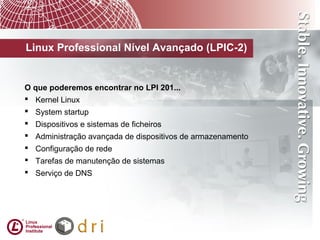 Linux Professional Nível Avançado (LPIC-2)
O que poderemos encontrar no LPI 201...
 Kernel Linux
 System startup
 Dispositivos e sistemas de ficheiros
 Administração avançada de dispositivos de armazenamento
 Configuração de rede
 Tarefas de manutenção de sistemas
 Serviço de DNS
 