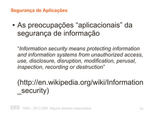 Segurança de Aplicações

●   As preocupações “aplicacionais” da
    segurança de informação

    “Information security means protecting information
    and information systems from unauthorized access,
    use, disclosure, disruption, modification, perusal,
    inspection, recording or destruction”

    (http://en.wikipedia.org/wiki/Information
    _security)

     1999 - 2013 DRI. Alguns direitos reservados.    10
 