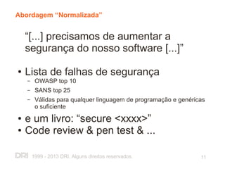 Abordagem “Normalizada”


    “[...] precisamos de aumentar a
    segurança do nosso software [...]”

●   Lista de falhas de segurança
    –    OWASP top 10
    –    SANS top 25
    –    Válidas para qualquer linguagem de programação e genéricas
         o suficiente
●   e um livro: “secure <xxxx>”
●   Code review & pen test & ...

        1999 - 2013 DRI. Alguns direitos reservados.             11
 