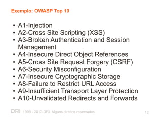 Exemplo: OWASP Top 10

●   A1-Injection
●   A2-Cross Site Scripting (XSS)
●   A3-Broken Authentication and Session
    Management
●   A4-Insecure Direct Object References
●   A5-Cross Site Request Forgery (CSRF)
●   A6-Security Misconfiguration
●   A7-Insecure Cryptographic Storage
●   A8-Failure to Restrict URL Access
●   A9-Insufficient Transport Layer Protection
●   A10-Unvalidated Redirects and Forwards
     1999 - 2013 DRI. Alguns direitos reservados.   12
 