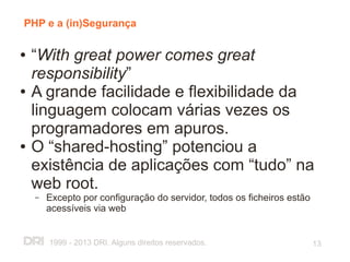 PHP e a (in)Segurança

●   “With great power comes great
    responsibility”
●   A grande facilidade e flexibilidade da
    linguagem colocam várias vezes os
    programadores em apuros.
●   O “shared-hosting” potenciou a
    existência de aplicações com “tudo” na
    web root.
    –   Excepto por configuração do servidor, todos os ficheiros estão
        acessíveis via web


        1999 - 2013 DRI. Alguns direitos reservados.                     13
 