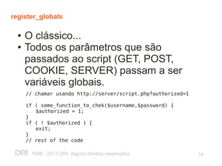 register_globals

  ●   O clássico...
  ●   Todos os parâmetros que são
      passados ao script (GET, POST,
      COOKIE, SERVER) passam a ser
      variáveis globais.
      // chamar usando http://server/script.php?authorized=1

      if ( some_function_to_chek($username,$password) {
         $authorized = 1;
      }
      if ( ! $authorized ) {
         exit;
      }
      // rest of the code

       1999 - 2013 DRI. Alguns direitos reservados.            14
 
