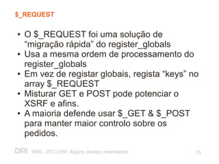 $_REQUEST

●   O $_REQUEST foi uma solução de
    “migração rápida” do register_globals
●   Usa a mesma ordem de processamento do
    register_globals
●   Em vez de registar globais, regista “keys” no
    array $_REQUEST
●   Misturar GET e POST pode potenciar o
    XSRF e afins.
●   A maioria defende usar $_GET & $_POST
    para manter maior controlo sobre os
    pedidos.
     1999 - 2013 DRI. Alguns direitos reservados.   15
 