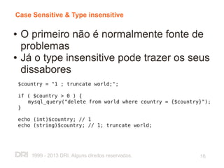 Case Sensitive & Type insensitive

●   O primeiro não é normalmente fonte de
    problemas
●   Já o type insensitive pode trazer os seus
    dissabores
    $country = "1 ; truncate world;";

    if ( $country > 0 ) {
       mysql_query("delete from world where country = {$country}");
    }

    echo (int)$country; // 1
    echo (string)$country; // 1; truncate world;




        1999 - 2013 DRI. Alguns direitos reservados.           16
 