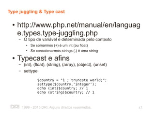 Type juggling & Type cast

  ●   http://www.php.net/manual/en/languag
      e.types.type-juggling.php
      –    O tipo de variável é determinada pelo contexto
            ●   Se somarmos (+) é um int (ou float)
            ●   Se concatenarmos strings (.) é uma string
  ●   Typecast e afins
      –    (int), (float), (string), (array), (object), (unset)
      –    settype

                    $country = "1 ; truncate world;";
                    settype($country,'integer');
                    echo (int)$country; // 1
                    echo (string)$country; // 1



          1999 - 2013 DRI. Alguns direitos reservados.            17
 