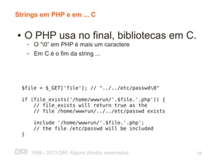 Strings em PHP e em ... C

●   O PHP usa no final, bibliotecas em C.
        –    O “0” em PHP é mais um caractere
        –    Em C é o fim da string ...




    $file = $_GET['file']; // "../../etc/passwd0"

    if (file_exists('/home/wwwrun/'.$file.'.php')) {
        // file_exists will return true as the
        // file /home/wwwrun/../../etc/passwd exists

             include '/home/wwwrun/'.$file.'.php';
             // the file /etc/passwd will be included
    }


            1999 - 2013 DRI. Alguns direitos reservados.   18
 