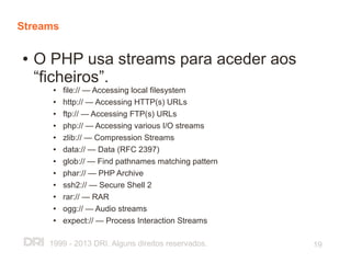 Streams

●   O PHP usa streams para aceder aos
    “ficheiros”.
      ●   file:// — Accessing local filesystem
      ●   http:// — Accessing HTTP(s) URLs
      ●   ftp:// — Accessing FTP(s) URLs
      ●   php:// — Accessing various I/O streams
      ●   zlib:// — Compression Streams
      ●   data:// — Data (RFC 2397)
      ●   glob:// — Find pathnames matching pattern
      ●   phar:// — PHP Archive
      ●   ssh2:// — Secure Shell 2
      ●   rar:// — RAR
      ●   ogg:// — Audio streams
      ●   expect:// — Process Interaction Streams

     1999 - 2013 DRI. Alguns direitos reservados.     19
 