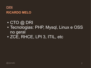RICARDO MELO

●   CTO @ DRI
●   Tecnologias: PHP, Mysql, Linux e OSS
    no geral
●   ZCE, RHCE, LPI 3, ITIL, etc




@rjsmelo                               2
 
