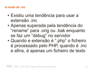 A moda do .inc

 ●   Existiu uma tendência para usar a
     extensão .inc
 ●   Apenas superada pela tendência do
     “rename” para .orig ou .bak enquanto
     se faz um “debug” no servidor
 ●   Quando e extensão é “.php” o ficheiro
     é processado pelo PHP, quando é .inc
     e afins, é apenas um ficheiro de texto


      1999 - 2013 DRI. Alguns direitos reservados.   21
 
