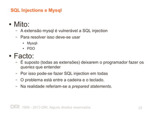 SQL Injections e Mysql

●   Mito:
    –   A extensão mysql é vulnerável a SQL injection
    –   Para resolver isso deve-se usar
         ●   Mysqli
         ●   PDO
●   Facto:
    –   É suposto (todas as extensões) deixarem o programador fazer os
        queries que entender
    –   Por isso pode-se fazer SQL injection em todas
    –   O problema está entre a cadeira e o teclado.
    –   Na realidade referiam-se a prepared statements.



        1999 - 2013 DRI. Alguns direitos reservados.               22
 