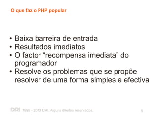 O que faz o PHP popular




●   Baixa barreira de entrada
●   Resultados imediatos
●   O factor “recompensa imediata” do
    programador
●   Resolve os problemas que se propõe
    resolver de uma forma simples e efectiva


      1999 - 2013 DRI. Alguns direitos reservados.   5
 