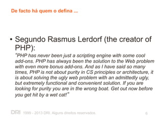 De facto há quem o defina ...




●   Segundo Rasmus Lerdorf (the creator of
    PHP):
    “PHP has never been just a scripting engine with some cool
    add-ons. PHP has always been the solution to the Web problem
    with even more bonus add-ons. And as I have said so many
    times, PHP is not about purity in CS principles or architecture, it
    is about solving the ugly web problem with an admittedly ugly,
    but extremely functional and convenient solution. If you are
    looking for purity you are in the wrong boat. Get out now before
    you get hit by a wet cat!”


       1999 - 2013 DRI. Alguns direitos reservados.               6
 