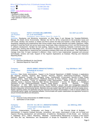 Africa 17 B Col Deportiva Fracc. El Cazahuate Jiutepec Morelos.
Mobile                                    +52 998-1391-458
House                                     +52 777 3093932
eM@il: tigre-alfa@hotmail.com
Strengths:
• Synthesis to obtain results
• Planning and strategic skills.
• High capacity to respond under
pressure.




Company:                   PEROT SYSTEMS ( DELLCOMPUTERS)                              Oct 2007-Jan 2010
Job Position:              ETL & BI SUSTAINER
Place:                     Guadalajara Jalisco Mexico, Plano TX., Austin TX.
Activities: Developing and Monitoring components on Data Stage 8 and Manage the Teradata Databases,
Manage the Solaris server Environments. Maintain the SLA for all the components on the production boxes and
UAT boxes, Develop new monitors on Solaris and Perl to extract the Data and maintain a Data Quality. Working in
developing, designing and implementing data mining models using neutral networks and logistic regression. Highly
proficient in tools like OLAP and ad-hoc query tools, broad base. Deep understanding of Unix and Perl Scripting and
C software development. Handled the task building, deploying and maintaining metadata inventories and data
support tools, working with the Data Stage ( ETL ) for extract, transform and load and to manage aggregates and
constraints.. Responsible for researching and evaluating emerging DWH tools and techniques. I was responsible to
manage more than 10 team members in offshore ( India ) and to have implemented, assessed and procured
technologies, vendors and tools. Support of the Hyperion Applications as Essbase, Planning and Interactive
Reporting Studio.

Achievements:
   •   Executive DashBoards for Jack Daniels
   •   Executive Reports for Tenet USA



Company:                 GRUPO BIMBO ( MANUFACTURING )                              Aug 2005-March 2007
Job Position:            HYPERION BI Architect
Place:                   Mexico, DF,
Activities: Data Center Administration, Support to the Financial Department of BIMBO Company in applications
like Hyperion Essbase, Hyperion Brio, Hyperion Planning, Hyperion Performance Accelerator, Hyperion
Designer, Webfocus, Creating and Managing Cubes, Import/Export of Information, Security of Users, Create
Financial Model’s, Patch Implementation, Databases Backups, 3d Party Software, charge and consolidation of
daily sales of HandHelds, Tuning on Databases, Cubes Administration, Solaris 9 Servers administration (
utilization reports ), Executive Reporting, Web Servers Administration ( Tomcat, IIS, WebFocus ). DashBoard
Generation on Brio, Oracle administration, Clusters, Tables Spaces,          Security,       Restores,        Project
Management of USA, MEX, Centro America, SLA’s. Maintain a secure, clean and manageable datacenter
environment. I was responsible to Maintain accurate system inventory, labeling and system specific documentationm
Monitors datacenter environmental factors, Maintains accurate system logs both local and via remote syslog server.
Applies operating system and application security resources and product documentation in order to ensure systems are
running with secure, stable, and supported software. Communicates with system stakeholders and application vendors to
ensure minimal side-effects and disruptions.

Achievements:
   •   Financial Cubes Administration for BIMBO Americas
   •   Optimization of Calc Scripts


Company:                M A B E S.A. DE C.V. ( MANUFACTURING)                      Jan 2004-Aug 2005
Job Position:           IT Consultant & Data Specialist
Place:                  Celaya, Gto
Activities: Implementation, Configuration and Design of                  the Financial Model of Budgets,
Administration in Hyperion Essbase (formulas, connections, calc scripts, import-export of data, ad in of excel and
Hyperion Planning (development and administration of webforms), Development of Calc Scripts and Interfaces
in DataStage (ETL), Odbc's Repository, Metadata, Transformations. Maintenance to sections of the Intranet
with Html and Jsp, Maintenance and Development of Scripts for PeopleSoft 8,1 in ORACLE 9i. Pl/Swl,

                                                                                                              Page 3
 