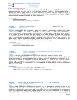 Africa 17 B Col Deportiva Fracc. El Cazahuate Jiutepec Morelos.
Mobile                                    +52 998-1391-458
House                                     +52 777 3093932
eM@il: tigre-alfa@hotmail.com
Administration of Table Spaces, Monitoring and Tuning of the BD, Development in SQL Developer Scripts of
DataQuality with SQL SERVER 2000 for Tuning and Data Cleansing, Design of Financial Budgets for KPI’s,
Modeled Star of Fact. Tables, Design of the Panel of Monitoring of Essbase with Apis. Creation of Views in
SQL SERVER and in ORACLE to optimize the accesses to the tables. Designing Executive Reports in Crystal
Reports outside of the Hyperion Essbase, HP Quality center usage.

Achievements:
   •   Hyperion Implementation
   •   Financial Simulator for Budgets in Hyperion Essbase



Company:             INFONAVIT (CONSTRUCTION)                                       Aug 2002-Jan 2004
Job Position:        Process Leader
Place:               México D.F.
Activities: Implementation and configuration of the ERP PeopleSoft, Development of Reports with Crystal
Reports for PeoPleSoft 8.1, windows modification to data capture in CRM Module (PeoPleCode),
Creation, administration and programming of scripts, definition of cursors, triggers in SQL Server 2000, Tuning of
BD for process of million of records per table, cursors to the forms of capture of people soft, PeoPleSoft
Administration (Ambient of Tests and Production), HP QC, Reverse Engineering in Software, Relational Model
(Erwin 4,1). Manage and Monitoring the Operations of the Call Center with more than 100 team meambers ( call
center agents ), Issues, Performance Problems, Design Metrics, Maintain the SLA’s. Design reports for the
Managers to take better decisions applied to the call center.Customer Interfacing.

Achievements:
   •   PeopleSoft 8.1 Implementation
   •   Success of the Infonatel National Project




Company:                     FOURTH SHIFT CORPORATION (IT SERVICES)             Dec 2000-Aug 2002
Job Position:                Systems Administrator
Place:                       México D.F. & Guadalajara
Activities: Participate in the development of projects for HP, John Deere and BEISA (Shering Plugh)
all of them on VB 6,0 with Interdev, as well as to give technical support to users, creation of technical
manual, administration of Microsoft Exchange and the network Win 2000, development of components in VB,
development of reports for incorporation to Crystal Web Reports 6.0. Access to SQL Server as Creation,
database engine of Scripts and DTS for import of Information to the MRP's and Repository of such. Creation and
Handling of Cubes OLAP for the definition of PKÍs for news article to the Main directors. BD for the development
of the system bars for HP.

Achievements:
   •   Implementation of the Bar Code System for the HP Corporation
   •   Implementations of the Fourth Shift MRP System on HP, John Deere, Kodak




Company:           HIPOTECARIA MEXICANA (CONSTRUCTION)                       Jan 1995-Dec2000
Job Position:      System Analyst/Project Leader
Place:              México D.F., Colima
Activities: Leader of the team in assembling and configuring Pc`s for its Connection in network, as well as the
configuration of cable Utp and Coaxial, to define agenda’s of endorsements, development of special
routines for remote data links, conversion of near of 100 PCS of Win 3,1 to Win 95, conversion of some systems
to year 2000, development of the system of weak portfolio in VBA with Excel, development of the system of
status of files of the analysts of credit VB 6,0, qualification to users, development of the system: program of

                                                                                                           Page 4
 