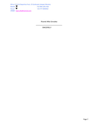 Africa 17 B Col Deportiva Fracc. El Cazahuate Jiutepec Morelos.
Mobile                                    +52 998-1391-458
House                                     +52 777 3093932
eM@il: tigre-alfa@hotmail.com




                                               Ricardo Milla González


                                                 SINCERELY




                                                                        Page 7
 