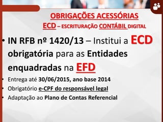 OBRIGAÇÕES ACESSÓRIAS
ECD – ESCRITURAÇÃO CONTÁBIL DIGITAL
• IN RFB nº 1420/13 – Institui a ECD
obrigatória para as Entidades
enquadradas na EFD
• Entrega até 30/06/2015, ano base 2014
• Obrigatório e-CPF do responsável legal
• Adaptação ao Plano de Contas Referencial
 