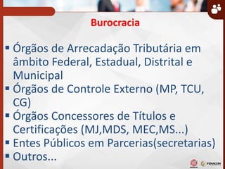Burocracia
 Órgãos de Arrecadação Tributária em
âmbito Federal, Estadual, Distrital e
Municipal
 Órgãos de Controle Externo (MP, TCU,
CG)
 Órgãos Concessores de Títulos e
Certificações (MJ,MDS, MEC,MS...)
 Entes Públicos em Parcerias(secretarias)
 Outros...
 