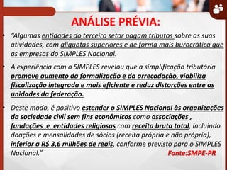 ANÁLISE PRÉVIA:
• Algumas entidades do terceiro setor pagam tributos sobre as suas
atividades, com alíquotas superiores e de forma mais burocrática que
as empresas do SIMPLES Nacional.
• A experiência com o SIMPLES revelou que a simplificação tributária
promove aumento da formalização e da arrecadação, viabiliza
fiscalização integrada e mais eficiente e reduz distorções entre as
unidades da federação.
• Deste modo, é positivo estender o SIMPLES Nacional às organizações
da sociedade civil sem fins econômicos como associações ,
fundações e entidades religiosas com receita bruta total, incluindo
doações e mensalidades de sócios (receita própria e não própria),
inferior a R$ 3,6 milhões de reais, conforme previsto para o SIMPLES
Nacional. Fonte:SMPE-PR
 