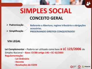 SIMPLES SOCIAL
CONCEITO GERAL
 Padronização
 Simplificação
VIA LEGAL
Lei Complementar – Poderia ser utilizado como base a LC 123/2006 do
Simples Nacional – Base: CF/88-artigo 146 + EC 42/2003
Regulamentação:
- Lei Ordinária
- Decreto
- Resoluções do CGSN
Referente a Abertura, regime tributário e obrigações
acessórias.
PRESERVANDO DIREITOS CONQUISTADOS!
 