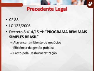 Precedente Legal
• CF 88
• LC 123/2006
• Decreto 8.414/15  PROGRAMA BEM MAIS
SIMPLES BRASIL
– Alavancar ambiente de negócios
– Eficiência da gestão pública
– Pacto pela Desburocratização
 