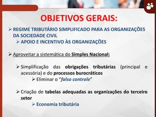OBJETIVOS GERAIS:
REGIME TRIBUTÁRIO SIMPLIFICADO PARA AS ORGANIZAÇÕES
DA SOCIEDADE CIVIL
APOIO E INCENTIVO ÀS ORGANIZAÇÕES
Aproveitar a sistemática do Simples Nacional:
Simplificação das obrigações tributárias (principal e
acessória) e do processos burocráticos
Eliminar o falso controle
Criação de tabelas adequadas as organizações do terceiro
setor
Economia tributária
 