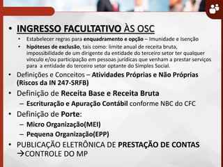 • INGRESSO FACULTATIVO ÀS OSC
• Estabelecer regras para enquadramento e opção – Imunidade e Isenção
• hipóteses de exclusão, tais como: limite anual de receita bruta,
impossibilidade de um dirigente da entidade do terceiro setor ter qualquer
vínculo e/ou participação em pessoas jurídicas que venham a prestar serviços
para a entidade do terceiro setor optante do Simples Social.
• Definições e Conceitos – Atividades Próprias e Não Próprias
(Riscos da IN 247-SRFB)
• Definição de Receita Base e Receita Bruta
– Escrituração e Apuração Contábil conforme NBC do CFC
• Definição de Porte:
– Micro Organização(MEI)
– Pequena Organização(EPP)
• PUBLICAÇÃO ELETRÔNICA DE PRESTAÇÃO DE CONTAS
CONTROLE DO MP
 