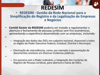 REDESIM
• REDESIM - Gestão da Rede Nacional para a
Simplificação do Registro e da Legalização de Empresas
e Negócios
• Comitê Gestor da REDESIM poderia ser instado a regulamentar a
abertura e fechamento de pessoas jurídicas sem fins econômicos,
aproveitando a experiência desenvolvida com as empresas, incluindo:
•
– Integração dos dados das OSCs em cadastro nacional, disponível a todos
os órgãos do Poder Executivo Federal, Estadual, Distrital e Municipal;
•
– Eliminação de redundâncias, como, por exemplo a apresentação de
documentos similares em diversas instâncias públicas;
•
– Em parceria com o Poder Judiciário, a integração dos Cartórios de
Registro de Pessoas Jurídicas, para abertura e baixa de OSCs.
 