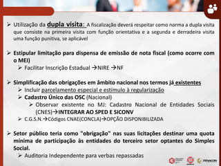  Utilização da dupla visita: A fiscalização deverá respeitar como norma a dupla visita
que consiste na primeira visita com função orientativa e a segunda e derradeira visita
uma função punitiva, se aplicável
 Estipular limitação para dispensa de emissão de nota fiscal (como ocorre com
o MEI)
 Facilitar Inscrição Estadual NIRE NF
 Simplificação das obrigações em âmbito nacional nos termos já existentes
 Incluir parcelamento especial e estímulo à regularização
 Cadastro Único das OSC (Nacional)
 Observar existente no MJ: Cadastro Nacional de Entidades Sociais
(CNES)INTEGRAR AO SPED E SICONV
 C.G.S.N.Códigos CNAE(CONCLA)OPÇÃO DISPONIBILIZADA
 Setor público teria como "obrigação" nas suas licitações destinar uma quota
mínima de participação às entidades do terceiro setor optantes do Simples
Social.
 Auditoria Independente para verbas repassadas
 