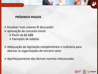 PRÓXIMOS PASSOS
Envolver mais setores discussão!
aprovação do conceito inicial
Partir da LC 123
Exemplos de tabelas
Adequação da legislação complementar e ordinária para
abarcar as organizações do terceiro setor
Aperfeiçoamento das demais normas relacionadas
 