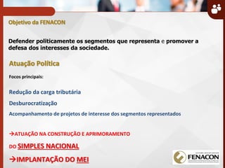 Objetivo da FENACON
Defender politicamente os segmentos que representa e promover a
defesa dos interesses da sociedade.
Atuação Política
Focos principais:
Redução da carga tributária
Desburocratização
Acompanhamento de projetos de interesse dos segmentos representados
ATUAÇÃO NA CONSTRUÇÃO E APRIMORAMENTO
DO SIMPLES NACIONAL
IMPLANTAÇÃO DO MEI
 
