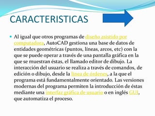 CARACTERISTICAS
 Al igual que otros programas de diseño asistido por
  computadora, AutoCAD gestiona una base de datos de
  entidades geométricas (puntos, líneas, arcos, etc) con la
  que se puede operar a través de una pantalla gráfica en la
  que se muestran éstas, el llamado editor de dibujo. La
  interacción del usuario se realiza a través de comandos, de
  edición o dibujo, desde la línea de órdenes, a la que el
  programa está fundamentalmente orientado. Las versiones
  modernas del programa permiten la introducción de éstas
  mediante una interfaz gráfica de usuario o en inglés GUI,
  que automatiza el proceso.
 