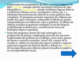  Como todos los programas y de DAC, procesa imágenes de
  tipo vectorial, aunque admite incorporar archivos de tipo
  fotográfico o mapa de bits, donde se dibujan figuras básicas
  o primitivas (líneas, arcos, rectángulos, textos, etc.), y
  mediante herramientas de edición se crean gráficos más
  complejos. El programa permite organizar los objetos por
  medio de capas o estratos, ordenando el dibujo en partes
  independientes con diferente color y grafismo. El dibujo de
  objetos seriados se gestiona mediante el uso de bloques,
  posibilitando la definición y modificación única de
  múltiples objetos repetidos.
 Parte del programa AutoCAD está orientado a la
  producción de planos, empleando para ello los recursos
  tradicionales de grafismo en el dibujo, como color, grosor
  de líneas y texturas tramadas. AutoCAD, a partir de la
  versión 11, utiliza el concepto de espacio modelo y espacio
  papel para separar las fases de diseño y dibujo en 2D y 3D,
  de las específicas para obtener planos trazados en papel a
  su correspondiente escala.
 