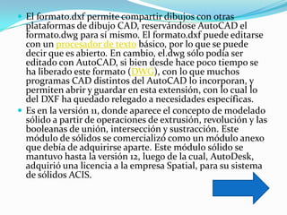  El formato.dxf permite compartir dibujos con otras
  plataformas de dibujo CAD, reservándose AutoCAD el
  formato.dwg para sí mismo. El formato.dxf puede editarse
  con un procesador de texto básico, por lo que se puede
  decir que es abierto. En cambio, el.dwg sólo podía ser
  editado con AutoCAD, si bien desde hace poco tiempo se
  ha liberado este formato (DWG), con lo que muchos
  programas CAD distintos del AutoCAD lo incorporan, y
  permiten abrir y guardar en esta extensión, con lo cual lo
  del DXF ha quedado relegado a necesidades específicas.
 Es en la versión 11, donde aparece el concepto de modelado
  sólido a partir de operaciones de extrusión, revolución y las
  booleanas de unión, intersección y sustracción. Este
  módulo de sólidos se comercializó como un módulo anexo
  que debía de adquirirse aparte. Este módulo sólido se
  mantuvo hasta la versión 12, luego de la cual, AutoDesk,
  adquirió una licencia a la empresa Spatial, para su sistema
  de sólidos ACIS.
 