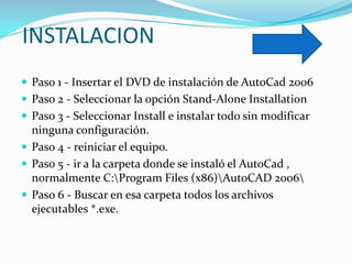 INSTALACION
 Paso 1 - Insertar el DVD de instalación de AutoCad 2006
 Paso 2 - Seleccionar la opción Stand-Alone Installation
 Paso 3 - Seleccionar Install e instalar todo sin modificar
  ninguna configuración.
 Paso 4 - reiniciar el equipo.
 Paso 5 - ir a la carpeta donde se instaló el AutoCad ,
  normalmente C:Program Files (x86)AutoCAD 2006
 Paso 6 - Buscar en esa carpeta todos los archivos
  ejecutables *.exe.
 