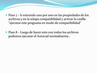  Paso 7 - Ir entrando uno por uno en las propiedades de los
  archivos y en la solapa compatibilidad y activar la casilla
  "ejecutar este programa en modo de compatibilidad"

 Paso 8 - Luego de hacer esto con todos los archivos
  podemos ejecutar el Autocad normalmente..
 