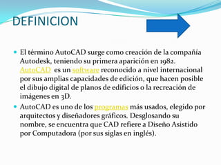 DEFINICION

 El término AutoCAD surge como creación de la compañía
  Autodesk, teniendo su primera aparición en 1982.
  AutoCAD es un software reconocido a nivel internacional
  por sus amplias capacidades de edición, que hacen posible
  el dibujo digital de planos de edificios o la recreación de
  imágenes en 3D.
 AutoCAD es uno de los programas más usados, elegido por
  arquitectos y diseñadores gráficos. Desglosando su
  nombre, se encuentra que CAD refiere a Diseño Asistido
  por Computadora (por sus siglas en inglés).
 